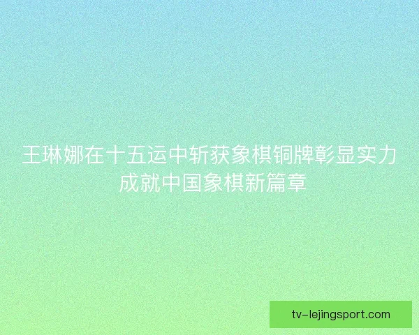 王琳娜在十五运中斩获象棋铜牌彰显实力 成就中国象棋新篇章 王琳娜在十五运中斩获象棋铜牌彰显实力 成就中国象棋新篇章