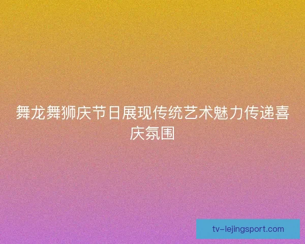 舞龙舞狮庆节日展现传统艺术魅力传递喜庆氛围 舞龙舞狮庆节日展现传统艺术魅力传递喜庆氛围