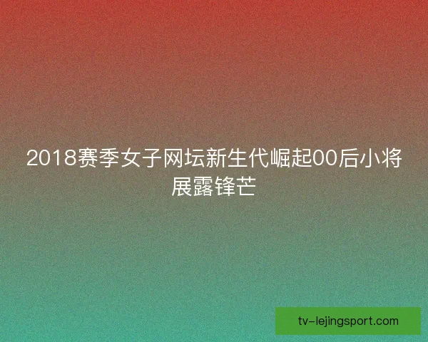 2018赛季女子网坛新生代崛起00后小将展露锋芒 2018赛季女子网坛新生代崛起00后小将展露锋芒