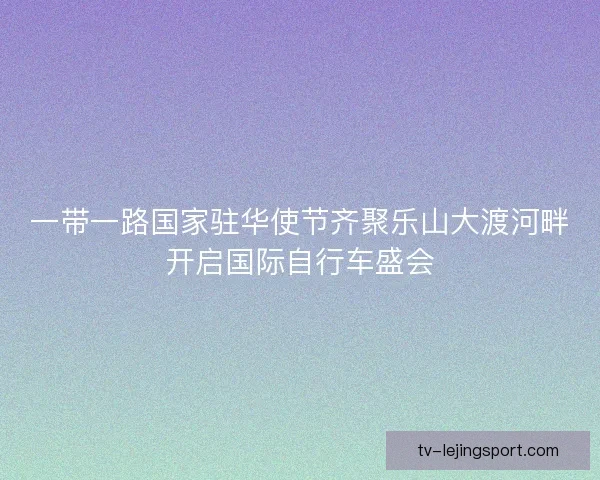 一带一路国家驻华使节齐聚乐山大渡河畔开启国际自行车盛会 一带一路国家驻华使节齐聚乐山大渡河畔开启国际自行车盛会