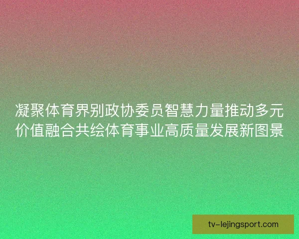 凝聚体育界别政协委员智慧力量推动多元价值融合共绘体育事业高质量发展新图景