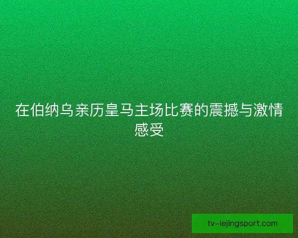 在伯纳乌亲历皇马主场比赛的震撼与激情感受 在伯纳乌亲历皇马主场比赛的震撼与激情感受