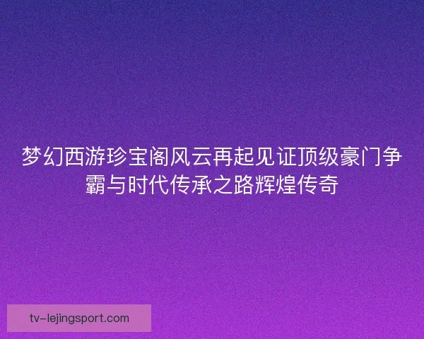 梦幻西游珍宝阁风云再起见证顶级豪门争霸与时代传承之路辉煌传奇 梦幻西游珍宝阁风云再起见证顶级豪门争霸与时代传承之路辉煌传奇