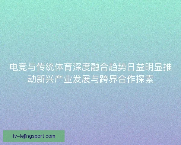 电竞与传统体育深度融合趋势日益明显推动新兴产业发展与跨界合作探索 电竞与传统体育深度融合趋势日益明显推动新兴产业发展与跨界合作探索