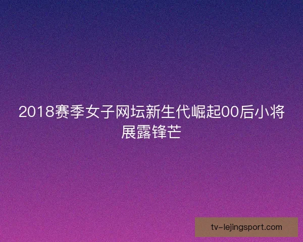 2018赛季女子网坛新生代崛起00后小将展露锋芒