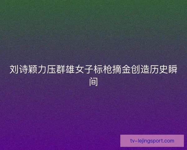 刘诗颖力压群雄女子标枪摘金创造历史瞬间 刘诗颖力压群雄女子标枪摘金创造历史瞬间