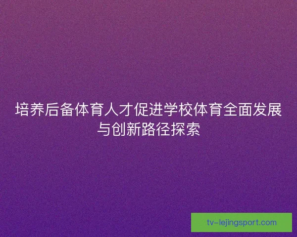培养后备体育人才促进学校体育全面发展与创新路径探索 培养后备体育人才促进学校体育全面发展与创新路径探索