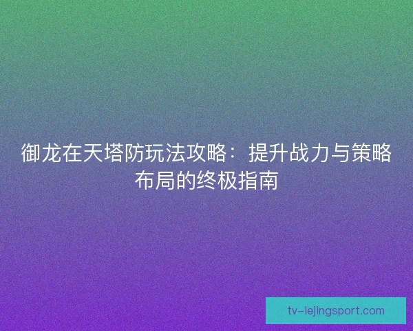 御龙在天塔防玩法攻略：提升战力与策略布局的终极指南