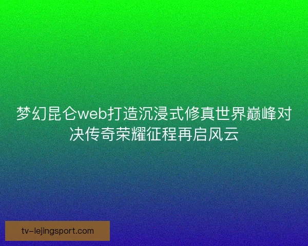 梦幻昆仑web打造沉浸式修真世界巅峰对决传奇荣耀征程再启风云