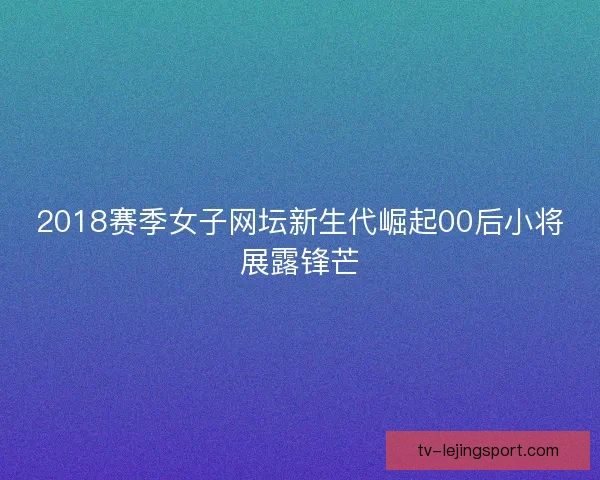 2018赛季女子网坛新生代崛起00后小将展露锋芒 2018赛季女子网坛新生代崛起00后小将展露锋芒