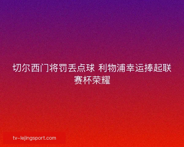 切尔西门将罚丢点球 利物浦幸运捧起联赛杯荣耀 切尔西门将罚丢点球 利物浦幸运捧起联赛杯荣耀