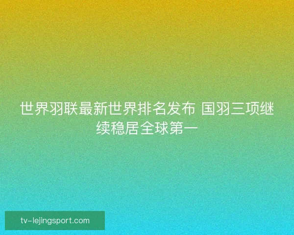 世界羽联最新世界排名发布 国羽三项继续稳居全球第一 世界羽联最新世界排名发布 国羽三项继续稳居全球第一