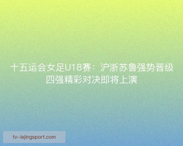 十五运会女足U18赛:沪浙苏鲁强势晋级四强精彩对决即将上演 十五运会女足U18赛:沪浙苏鲁强势晋级四强精彩对决即将上演