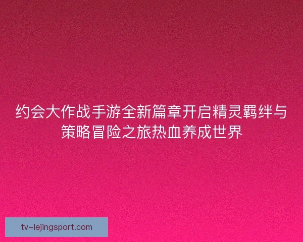 约会大作战手游全新篇章开启精灵羁绊与策略冒险之旅热血养成世界 约会大作战手游全新篇章开启精灵羁绊与策略冒险之旅热血养成世界